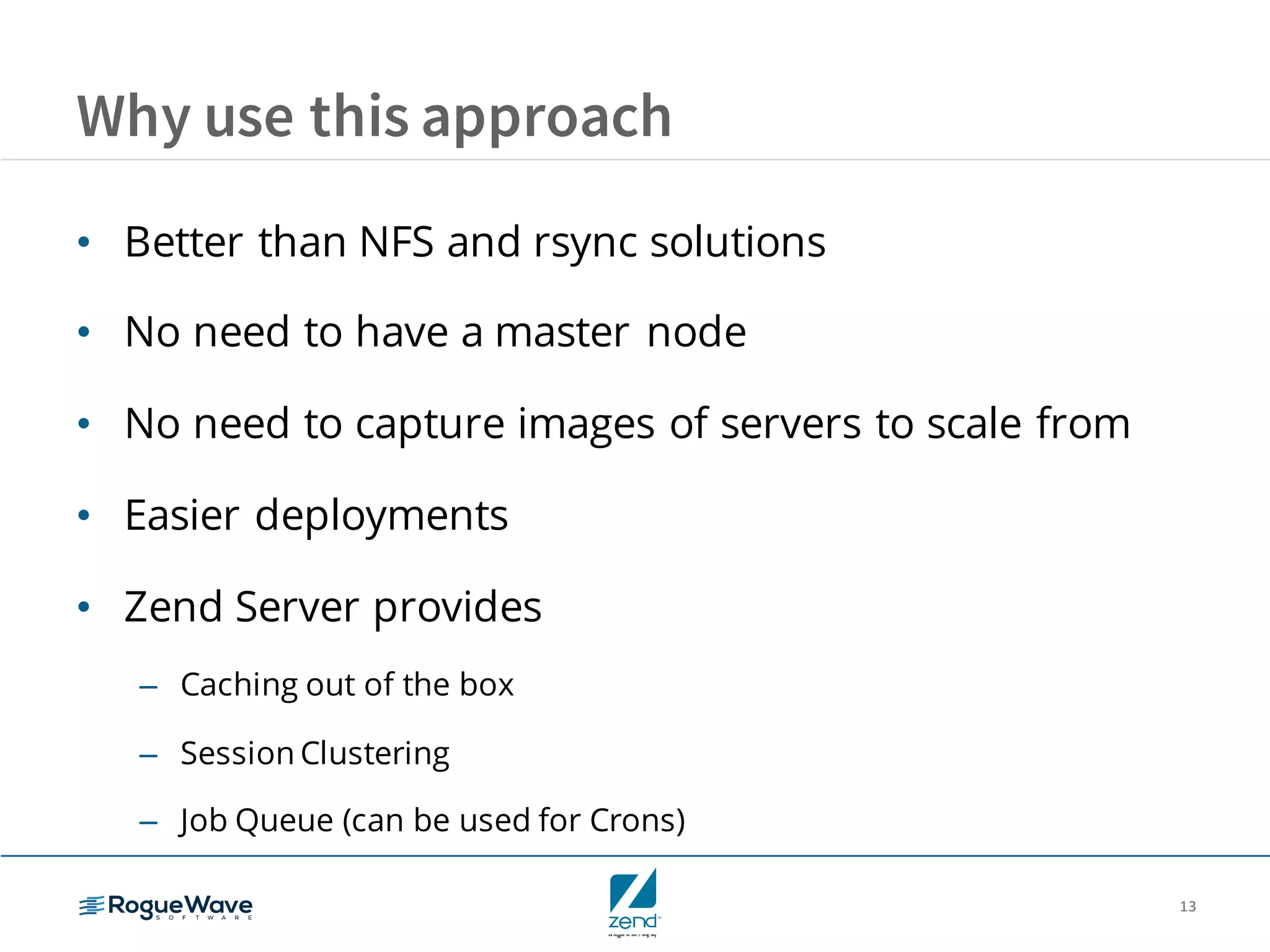 13
Why use this approach
• Better than NFS and rsync solutions
• No need to have a master node
• No need to capture images of servers to scale from
• Easier deployments
• Zend Server provides
– Caching out of the box
– Session Clustering
– Job Queue (can be used for Crons)
 