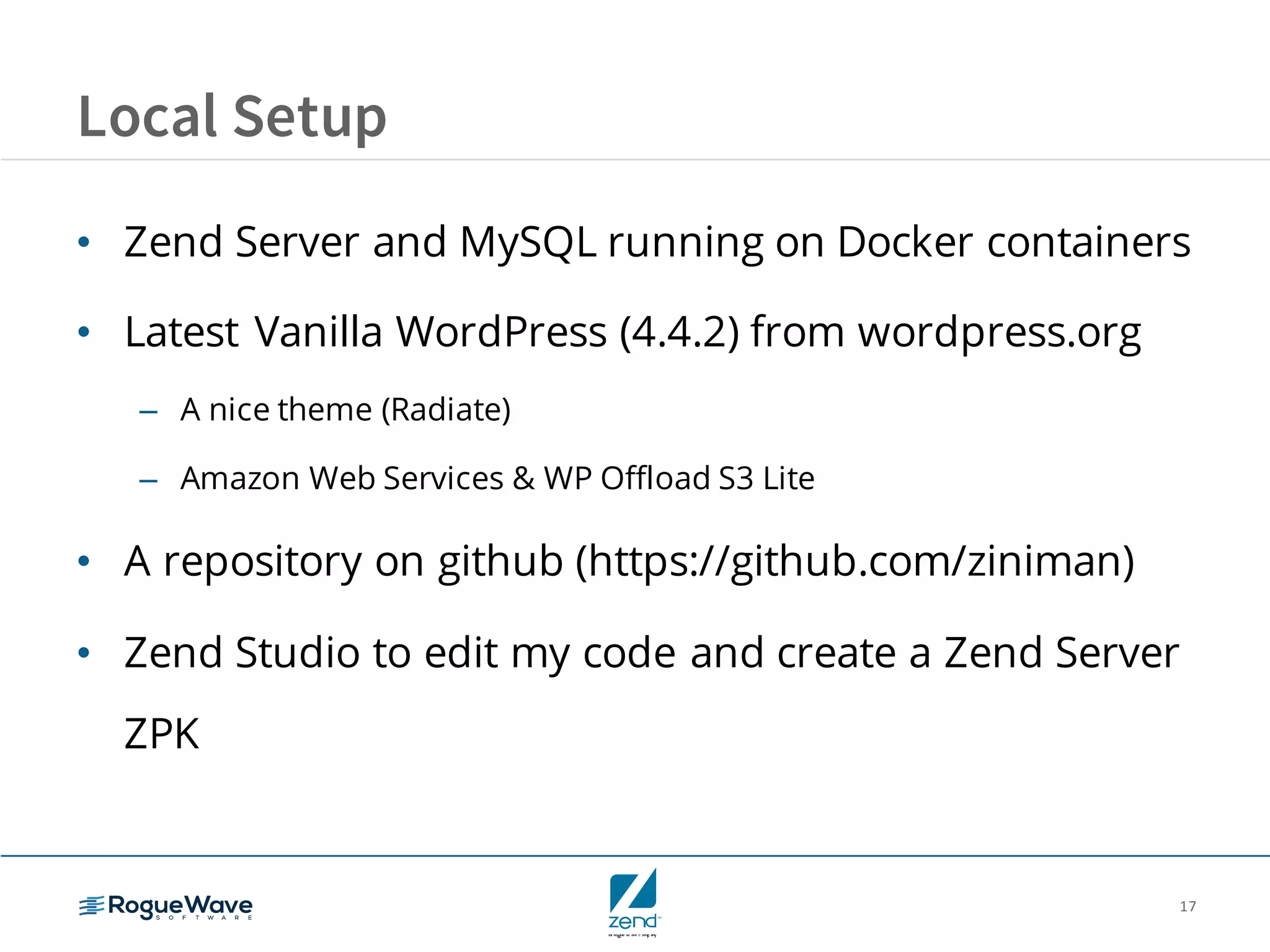 17
Local Setup
• Zend Server and MySQL running on Docker containers
• Latest Vanilla WordPress (4.4.2) from wordpress.org
– A nice theme (Radiate)
– Amazon Web Services & WP Offload S3 Lite
• A repository on github (https://github.com/ziniman)
• Zend Studio to edit my code and create a Zend Server
ZPK
 