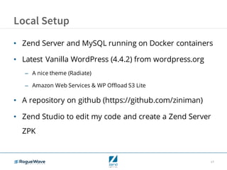 17
Local Setup
• Zend Server and MySQL running on Docker containers
• Latest Vanilla WordPress (4.4.2) from wordpress.org
– A nice theme (Radiate)
– Amazon Web Services & WP Offload S3 Lite
• A repository on github (https://github.com/ziniman)
• Zend Studio to edit my code and create a Zend Server
ZPK
 