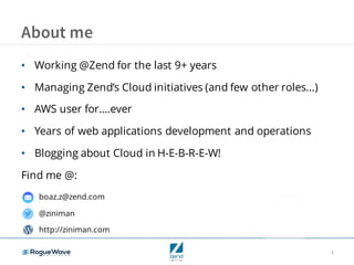 3
About me
• Working @Zend for the last 9+ years
• Managing Zend’s Cloud initiatives (and few other roles...)
• AWS user for….ever
• Years of web applications development and operations
• Blogging about Cloud in H-E-B-R-E-W!
Find me @:
boaz.z@zend.com
@ziniman
http://ziniman.com
 