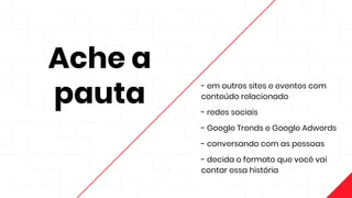 Ache a
pauta
- em outros sites e eventos com
conteúdo relacionado
- redes sociais
- Google Trends e Google Adwords
- conversando com as pessoas
- decida o formato que você vai
contar essa história
 