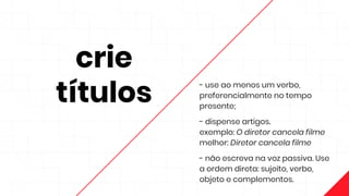 crie
títulos
- use ao menos um verbo,
preferencialmente no tempo
presente;
- dispense artigos.
exemplo: O diretor cancela filme
melhor: Diretor cancela filme
- não escreva na voz passiva. Use
a ordem direta: sujeito, verbo,
objeto e complementos.
 