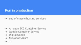 Run in production
● end of classic hosting services
● Amazon EC2 Container Service
● Google Container Service
● Digital Ocean
● Microsoft Azure
● ...
 