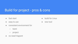 Build for project - pros & cons
● fast start
● easy to use
● consistent environment for
○ team
○ project
● no need Vagrant
● build for Linux
● new tool
 
