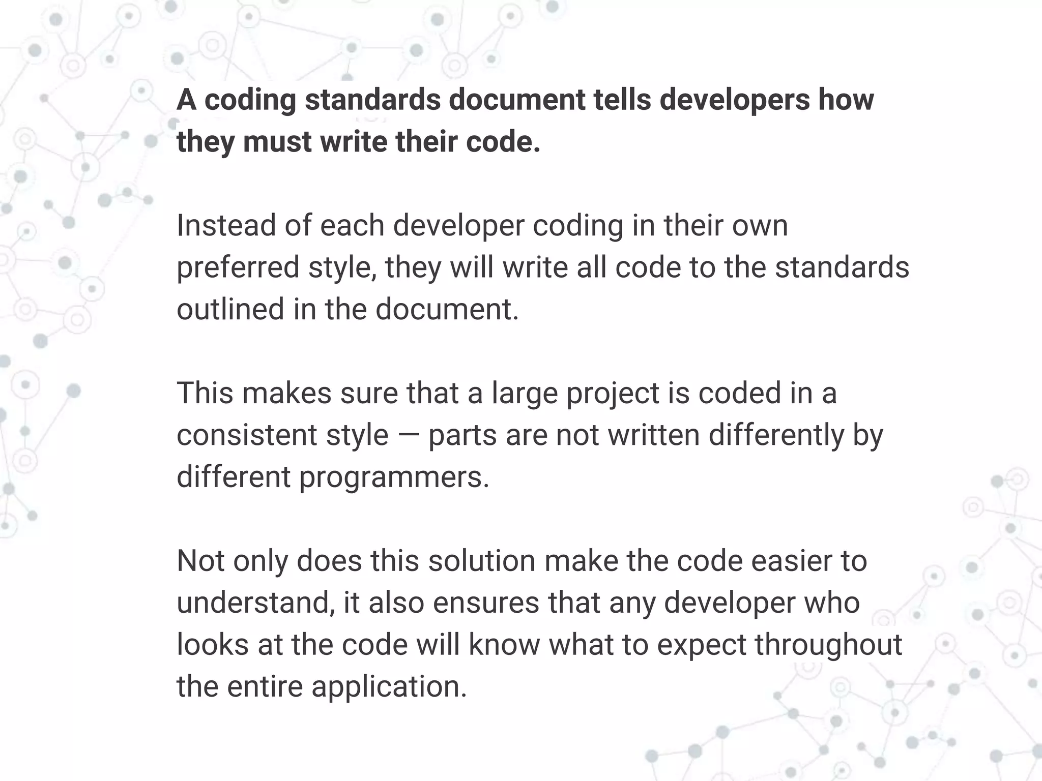 Transition headline
A coding standards document tells developers how
they must write their code.
Instead of each developer coding in their own
preferred style, they will write all code to the standards
outlined in the document.
This makes sure that a large project is coded in a
consistent style — parts are not written differently by
different programmers.
Not only does this solution make the code easier to
understand, it also ensures that any developer who
looks at the code will know what to expect throughout
the entire application.
 