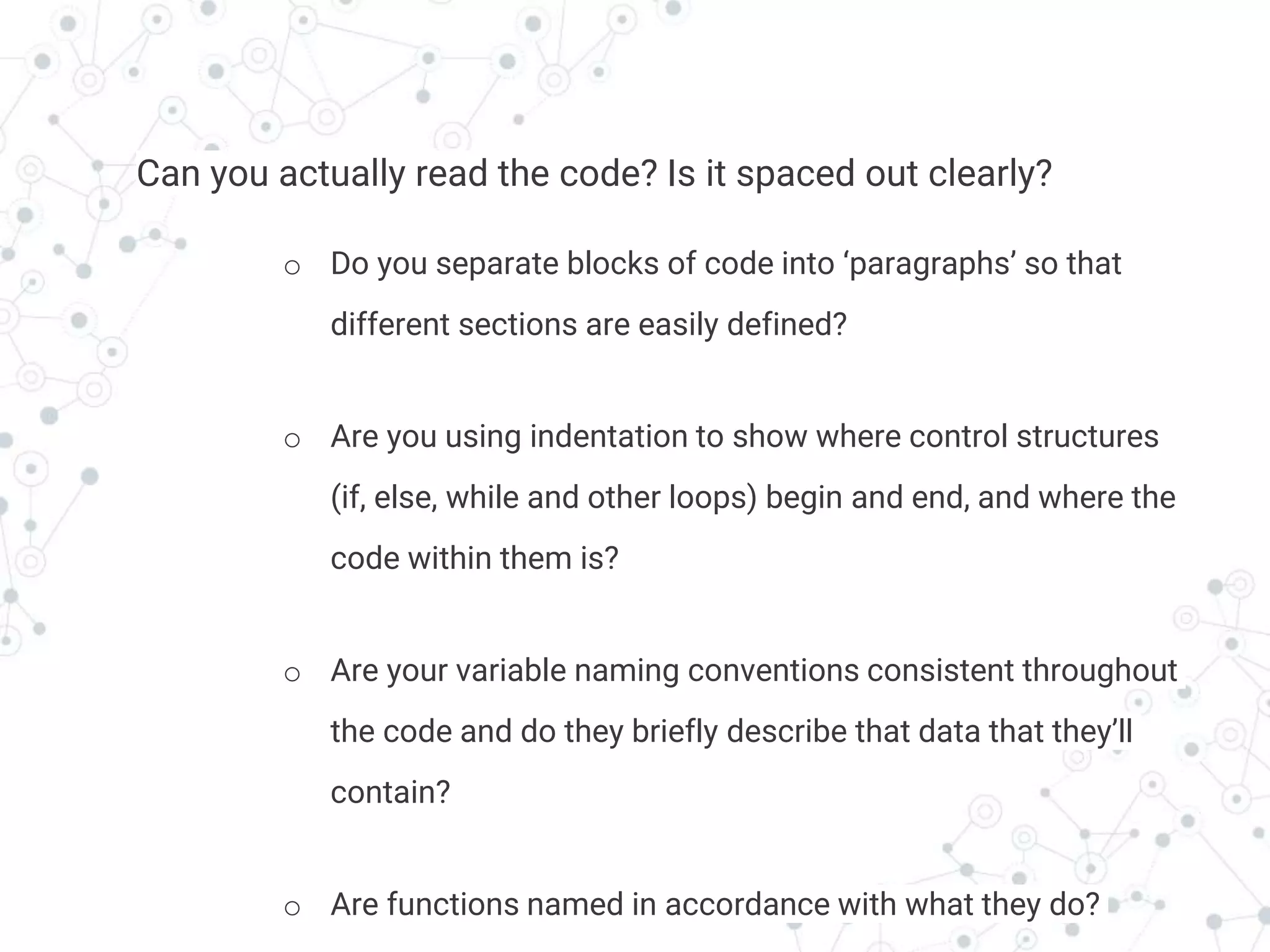 Transition headline
Can you actually read the code? Is it spaced out clearly?
o Do you separate blocks of code into ‘paragraphs’ so that
different sections are easily defined?
o Are you using indentation to show where control structures
(if, else, while and other loops) begin and end, and where the
code within them is?
o Are your variable naming conventions consistent throughout
the code and do they briefly describe that data that they’ll
contain?
o Are functions named in accordance with what they do?
 