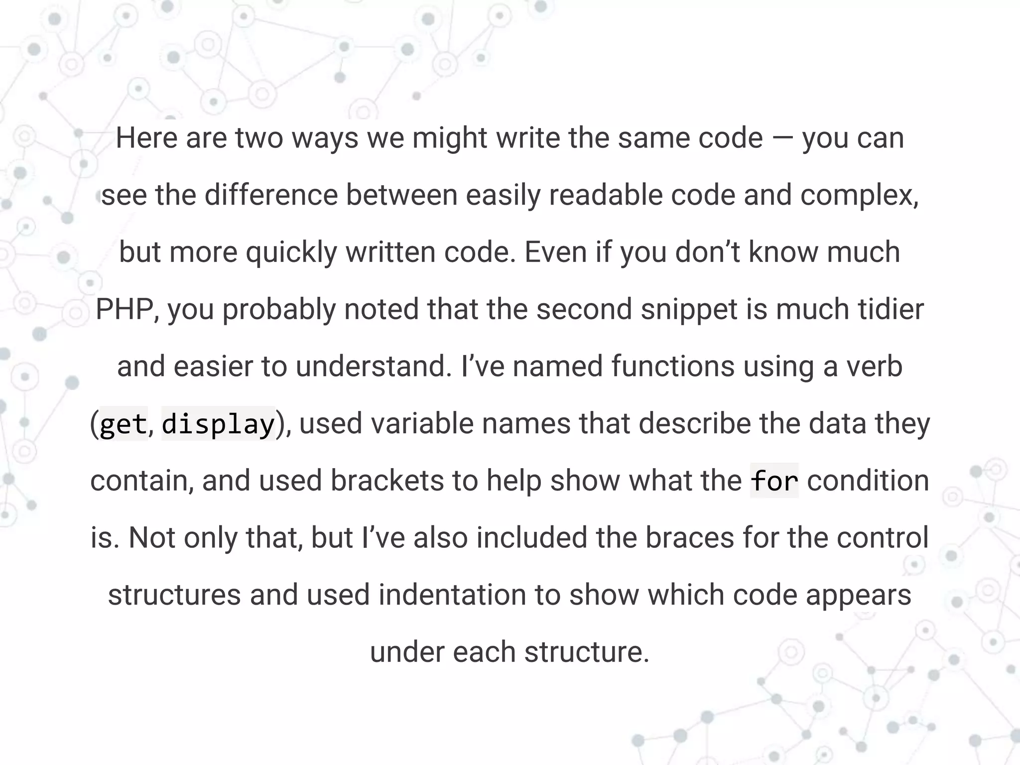 Transition headline
Here are two ways we might write the same code — you can
see the difference between easily readable code and complex,
but more quickly written code. Even if you don’t know much
PHP, you probably noted that the second snippet is much tidier
and easier to understand. I’ve named functions using a verb
(get, display), used variable names that describe the data they
contain, and used brackets to help show what the for condition
is. Not only that, but I’ve also included the braces for the control
structures and used indentation to show which code appears
under each structure.
 