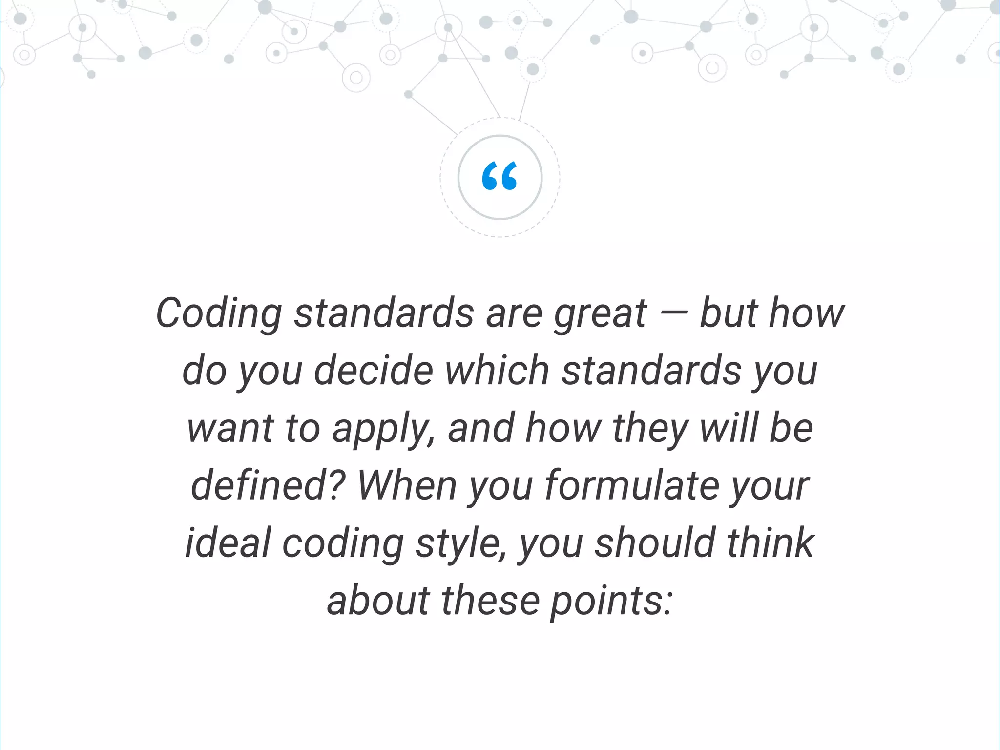 “
Coding standards are great — but how
do you decide which standards you
want to apply, and how they will be
defined? When you formulate your
ideal coding style, you should think
about these points:
 
