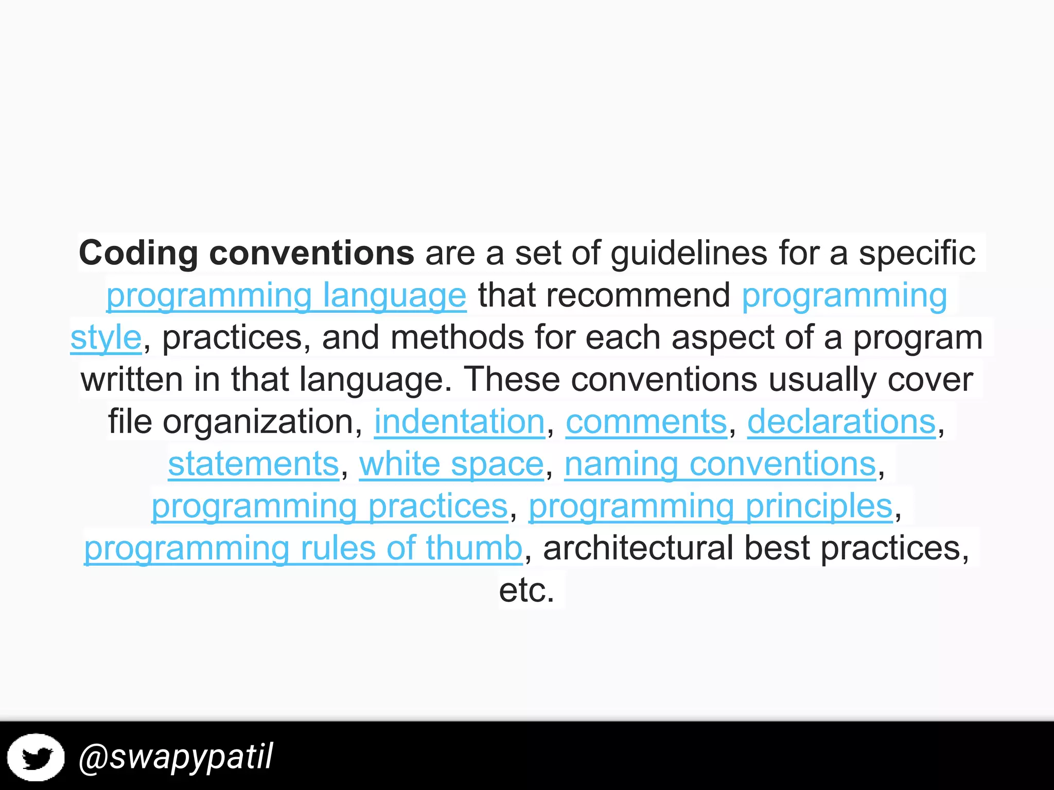 Coding conventions are a set of guidelines for a specific
programming language that recommend programming
style, practices, and methods for each aspect of a program
written in that language. These conventions usually cover
file organization, indentation, comments, declarations,
statements, white space, naming conventions,
programming practices, programming principles,
programming rules of thumb, architectural best practices,
etc.
@swapypatil
 