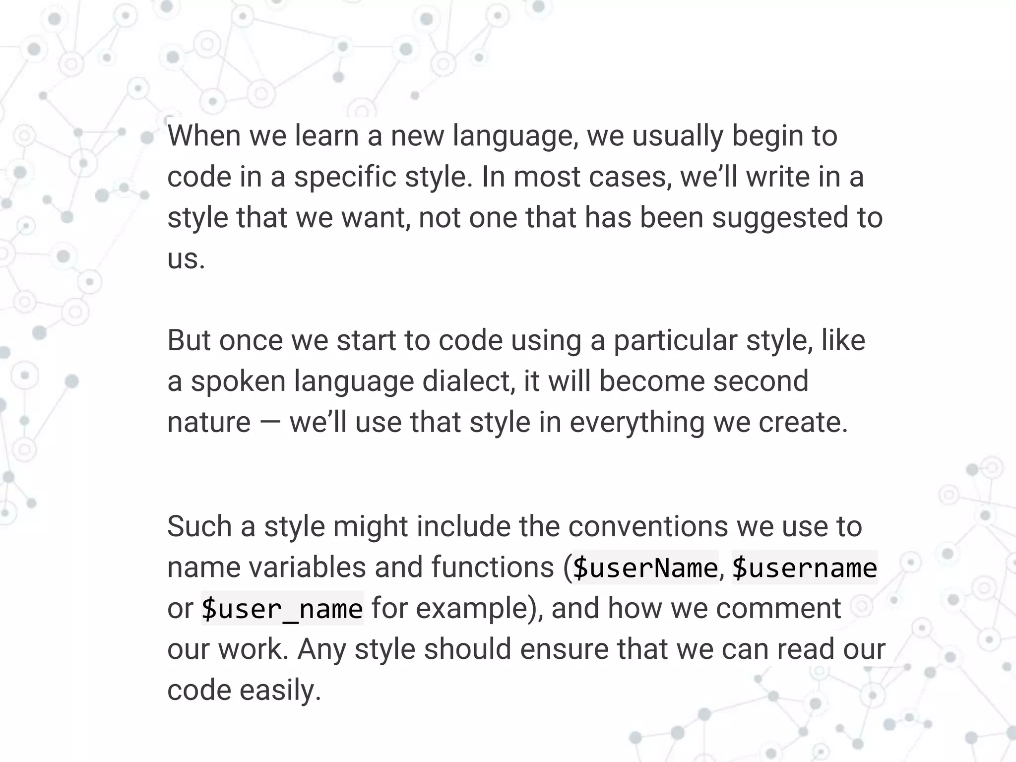 Transition headline
When we learn a new language, we usually begin to
code in a specific style. In most cases, we’ll write in a
style that we want, not one that has been suggested to
us.
But once we start to code using a particular style, like
a spoken language dialect, it will become second
nature — we’ll use that style in everything we create.
Such a style might include the conventions we use to
name variables and functions ($userName, $username
or $user_name for example), and how we comment
our work. Any style should ensure that we can read our
code easily.
 