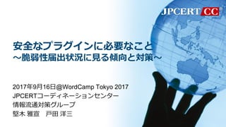 安全なプラグインに必要なこと
～脆弱性届出状況に見る傾向と対策～
2017年9月16日@WordCamp Tokyo 2017
JPCERTコーディネーションセンター
情報流通対策グループ
堅木 雅宣 戸田 洋三
 