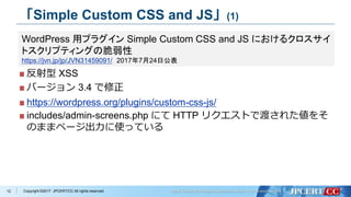 Copyright ©2017 JPCERT/CC All rights reserved.
「Simple Custom CSS and JS」(1)
反射型 XSS
バージョン 3.4 で修正
https://wordpress.org/plugins/custom-css-js/
includes/admin-screens.php にて HTTP リクエストで渡された値をそ
のままページ出力に使っている
12
WordPress 用プラグイン Simple Custom CSS and JS におけるクロスサイ
トスクリプティングの脆弱性
https://jvn.jp/jp/JVN31459091/ 2017年7月24日公表
 