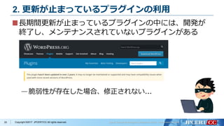 Copyright ©2017 JPCERT/CC All rights reserved.
2. 更新が止まっているプラグインの利用
長期間更新が止まっているプラグインの中には、開発が
終了し、メンテナンスされていないプラグインがある
—脆弱性が存在した場合、修正されない...
25
 