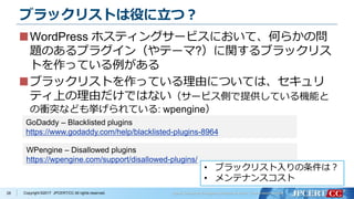 Copyright ©2017 JPCERT/CC All rights reserved.
ブラックリストは役に立つ？
28
WordPress ホスティングサービスにおいて、何らかの問
題のあるプラグイン（やテーマ?）に関するブラックリス
トを作っている例がある
ブラックリストを作っている理由については、セキュリ
ティ上の理由だけではない（サービス側で提供している機能と
の衝突なども挙げられている: wpengine）
GoDaddy – Blacklisted plugins
https://www.godaddy.com/help/blacklisted-plugins-8964
WPengine – Disallowed plugins
https://wpengine.com/support/disallowed-plugins/
• ブラックリスト入りの条件は？
• メンテナンスコスト
 