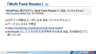 Copyright ©2017 JPCERT/CC All rights reserved.
「Multi Feed Reader」(1)
ログイン可能なユーザによる SQL インジェクション
バージョン 2.2.4 で修正
https://wordpress.org/plugins/multi-feed-reader/
shortcode として入力された文字列をそのまま SQL 文の組み立てに
使っていた
33
WordPress 用プラグイン Multi Feed Reader に SQL インジェクション
https://jvn.jp/jp/JVN98617234/ 2017年6月6日
 