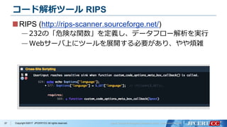 Copyright ©2017 JPCERT/CC All rights reserved.
コード解析ツール RIPS
RIPS (http://rips-scanner.sourceforge.net/)
—232の「危険な関数」を定義し、データフロー解析を実行
—Webサーバ上にツールを展開する必要があり、やや煩雑
37
 