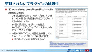 Copyright ©2017 JPCERT/CC All rights reserved.
更新されないプラグインの脆弱性
“22 Abandoned WordPress Plugins with
Vulnerabilities”
— 2年以上更新されていないプラグインは
17,383 個（※脆弱性があるプラグイン
ではありません）
— 18個の脆弱なプラグインを発見
1000以上のアクティブインストール数
のプラグインを含む
— 4個のプラグインは脆弱性を修正してい
たが、ユーザが気づけない形で修正
同じバージョンのまま修正されたなど
40
引用：
Wordfence 22 Abandoned WordPress Plugins with Vulnerabilities
https://www.wordfence.com/blog/2017/05/22-abandoned-
wordpress-plugins-vulnerabilities/
 