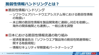 Copyright ©2017 JPCERT/CC All rights reserved.
脆弱性情報ハンドリングとは？
脆弱性情報ハンドリング
—ソフトウェア/ハードウエアシステム等における脆弱性情報
の取扱い
—未公開の脆弱性情報を製品開発者に連絡し対応を依頼し、
海外の関係機関とも連携し、一般公表を調整
日本における脆弱性情報流通の取り組み
—経済産業省告示「ソフトウエア製品等の脆弱性関連情報に
関する取扱規程」
—情報セキュリティ早期警戒パートナーシップ
4
 