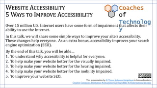 WEBSITE ACCESSIBILITY
5 WAYS TO IMPROVE ACCESSIBILITY
Over 15 million U.S. Internet users have some form of impairment that affects their
ability to use the Internet.
In this talk, we will share some simple ways to improve your site’s accessibility.
These changes help everyone. As an extra bonus, accessibility improves your search
engine optimization (SEO).
By the end of this talk, you will be able…
1. To understand why accessibility is helpful for everyone.
2. To help make your website better for the visually impaired.
3. To help make your website better for the hearing impaired.
4. To help make your website better for the mobility impaired.
5. To improve your website SEO.
Coaches
of
Technolog
y
This presentation by H. Trevor Johnson-Steigelman is licensed under a
Creative Commons Attribution-NonCommercial-ShareAlike 4.0 International License.
 