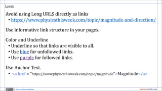 LINKS
Avoid using Long URLS directly as links
• https://www.physicsthisweek.com/topic/magnitude-and-direction/
Use informative link structure in your pages.
Color and Underline
• Underline so that links are visible to all.
• Use blue for unfollowed links.
• Use purple for followed links.
Use Anchor Text.
• <a href = “https://www.physicsthisweek.com/topic/magnitude”>Magnitude</a>
H. Trevor Johnson-Steigelman
 