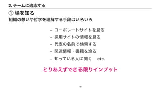 • コーポレートサイトを見る


• 採用サイトの情報を見る


• 代表の名前で検索する


• 関連情報・書籍を漁る


• 知っている人に聞く  etc.
とりあえずできる限りインプット
13
組織の想いや哲学を理解する手段はいろいろ
2. チームに適応する
① 場を知る
 