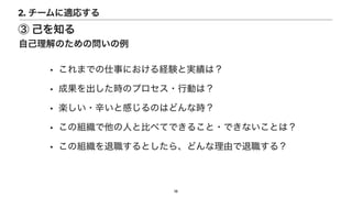 • これまでの仕事における経験と実績は？


• 成果を出した時のプロセス・行動は？


• 楽しい・辛いと感じるのはどんな時？


• この組織で他の人と比べてできること・できないことは？


• この組織を退職するとしたら、どんな理由で退職する？
18
③ 己を知る
自己理解のための問いの例
2. チームに適応する
 