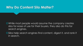 šWhile most people would assume the company creates
silos for ease of use for their buyers, they also do this for
search engines.
šSilos help search engines find content, digest it, and rank it
in search.
Why Do Content Silo Matter?
 