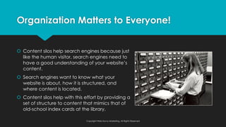 š Content silos help search engines because just
like the human visitor, search engines need to
have a good understanding of your website’s
content.
š Search engines want to know what your
website is about, how it is structured, and
where content is located.
š Content silos help with this effort by providing a
set of structure to content that mimics that of
old-school index cards at the library.
Organization Matters to Everyone!
Copyright Web Savvy Marketing, All Rights Reserved
 