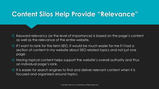 š Keyword relevancy (or the level of importance) is based on the page’s content
as well as the relevance of the entire website.
š If I want to rank for the term SEO, it would be much easier for me if I had a
section of content in my website about SEO related topics and not just one
page.
š Having topical content helps support the website’s overall authority and thus
an individual page’s rank.
š It is easier for search engines to find and deliver relevant content when it is
focused and organized around topics.
Content Silos Help Provide “Relevance”
Copyright Web Savvy Marketing, All Rights Reserved
 