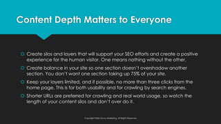 š Create silos and layers that will support your SEO efforts and create a positive
experience for the human visitor. One means nothing without the other.
š Create balance in your site so one section doesn’t overshadow another
section. You don’t want one section taking up 75% of your site.
š Keep your layers limited, and if possible, no more than three clicks from the
home page. This is for both usability and for crawling by search engines.
š Shorter URLs are preferred for crawling and real world usage, so watch the
length of your content silos and don’t over do it.
Content Depth Matters to Everyone
Copyright Web Savvy Marketing, All Rights Reserved
 
