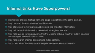 š Internal links are links that go from one page to another on the same domain.
š They are one of the most underused SEO tools.
š They allow users to navigate a website and find important information.
š They help establish information hierarchy for the given website.
š They help spread ranking power within the website or blog, thus they add in boosting
the ranking of the destination content.
š They help search engines discover and index content.
š The alt text within links help search engines better understand content.
Internal Links Have Superpowers!
Copyright Web Savvy Marketing, All Rights Reserved
 