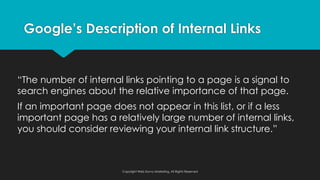 “The number of internal links pointing to a page is a signal to
search engines about the relative importance of that page.
If an important page does not appear in this list, or if a less
important page has a relatively large number of internal links,
you should consider reviewing your internal link structure.”
Google’s Description of Internal Links
Copyright Web Savvy Marketing, All Rights Reserved
 