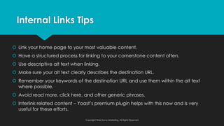 š Link your home page to your most valuable content.
š Have a structured process for linking to your cornerstone content often.
š Use descriptive alt text when linking.
š Make sure your alt text clearly describes the destination URL.
š Remember your keywords of the destination URL and use them within the alt text
where possible.
š Avoid read more, click here, and other generic phrases.
š Interlink related content – Yoast’s premium plugin helps with this now and is very
useful for these efforts.
Internal Links Tips
Copyright Web Savvy Marketing, All Rights Reserved
 
