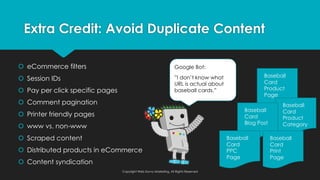 š eCommerce filters
š Session IDs
š Pay per click specific pages
š Comment pagination
š Printer friendly pages
š www vs. non-www
š Scraped content
š Distributed products in eCommerce
š Content syndication
Extra Credit: Avoid Duplicate Content
Copyright Web Savvy Marketing, All Rights Reserved
Google Bot:
”I don’t know what
URL is actual about
baseball cards.”
Baseball
Card
Product
Page
Baseball
Card
Product
Category
Baseball
Card
Blog Post
Baseball
Card
Print
Page
Baseball
Card
PPC
Page
 