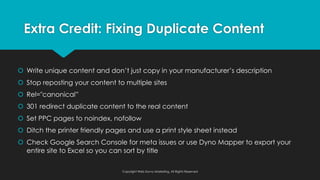 š Write unique content and don’t just copy in your manufacturer’s description
š Stop reposting your content to multiple sites
š Rel="canonical”
š 301 redirect duplicate content to the real content
š Set PPC pages to noindex, nofollow
š Ditch the printer friendly pages and use a print style sheet instead
š Check Google Search Console for meta issues or use Dyno Mapper to export your
entire site to Excel so you can sort by title
Copyright Web Savvy Marketing, All Rights Reserved
Extra Credit: Fixing Duplicate Content
 