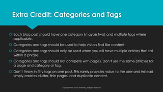 š Each blog post should have one category (maybe two) and multiple tags where
applicable.
š Categories and tags should be used to help visitors find like content.
š Categories and tags should only be used when you will have multiple articles that fall
within a phrase.
š Categories and tags should not compete with pages. Don’t use the same phrases for
a page and category or tag.
š Don’t throw in fifty tags on one post. This rarely provides value to the user and instead
simply creates clutter, thin pages, and duplicate content.
Extra Credit: Categories and Tags
Copyright Web Savvy Marketing, All Rights Reserved
 