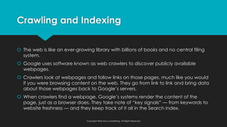 Crawling and Indexing
š The web is like an ever-growing library with billions of books and no central filing
system.
š Google uses software known as web crawlers to discover publicly available
webpages.
š Crawlers look at webpages and follow links on those pages, much like you would
if you were browsing content on the web. They go from link to link and bring data
about those webpages back to Google’s servers.
š When crawlers find a webpage, Google’s systems render the content of the
page, just as a browser does. They take note of “key signals” — from keywords to
website freshness — and they keep track of it all in the Search index.
Copyright Web Savvy Marketing, All Rights Reserved
 