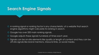 Search Engine Signals
š A ranking signal or ranking factor is any characteristic of a website that search
engine algorithms might calculate its ranking in search.
š Google has over 200 main ranking signals.
š Google adjusts these signals hundreds of times each year.
š Signals can be on-site elements like quality or length of content and they can be
off-site signals like brand mentions, inbound links, or social media.
Copyright Web Savvy Marketing, All Rights Reserved
 