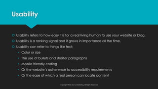 Usability
š Usability refers to how easy it is for a real living human to use your website or blog.
š Usability is a ranking signal and it grows in importance all the time.
š Usability can refer to things like text:
• Color or size
• The use of bullets and shorter paragraphs
• Mobile friendly coding
• Or the website’s adherence to accessibility requirements
• Or the ease of which a real person can locate content
Copyright Web Savvy Marketing, All Rights Reserved
 