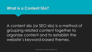 A content silo (or SEO silo) is a method of
grouping related content together to
organize content and to establish the
website’s keyword-based themes.
What is a Content Silo?
Copyright Web Savvy Marketing, All Rights Reserved
 