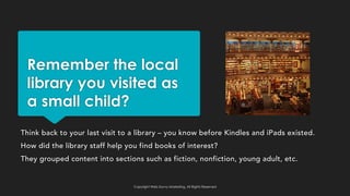 Remember the local
library you visited as
a small child?
Think back to your last visit to a library – you know before Kindles and iPads existed.
How did the library staff help you find books of interest?
They grouped content into sections such as fiction, nonfiction, young adult, etc.
Copyright Web Savvy Marketing, All Rights Reserved
 