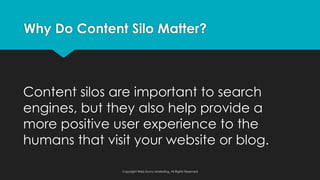 Content silos are important to search
engines, but they also help provide a
more positive user experience to the
humans that visit your website or blog.
Why Do Content Silo Matter?
Copyright Web Savvy Marketing, All Rights Reserved
 