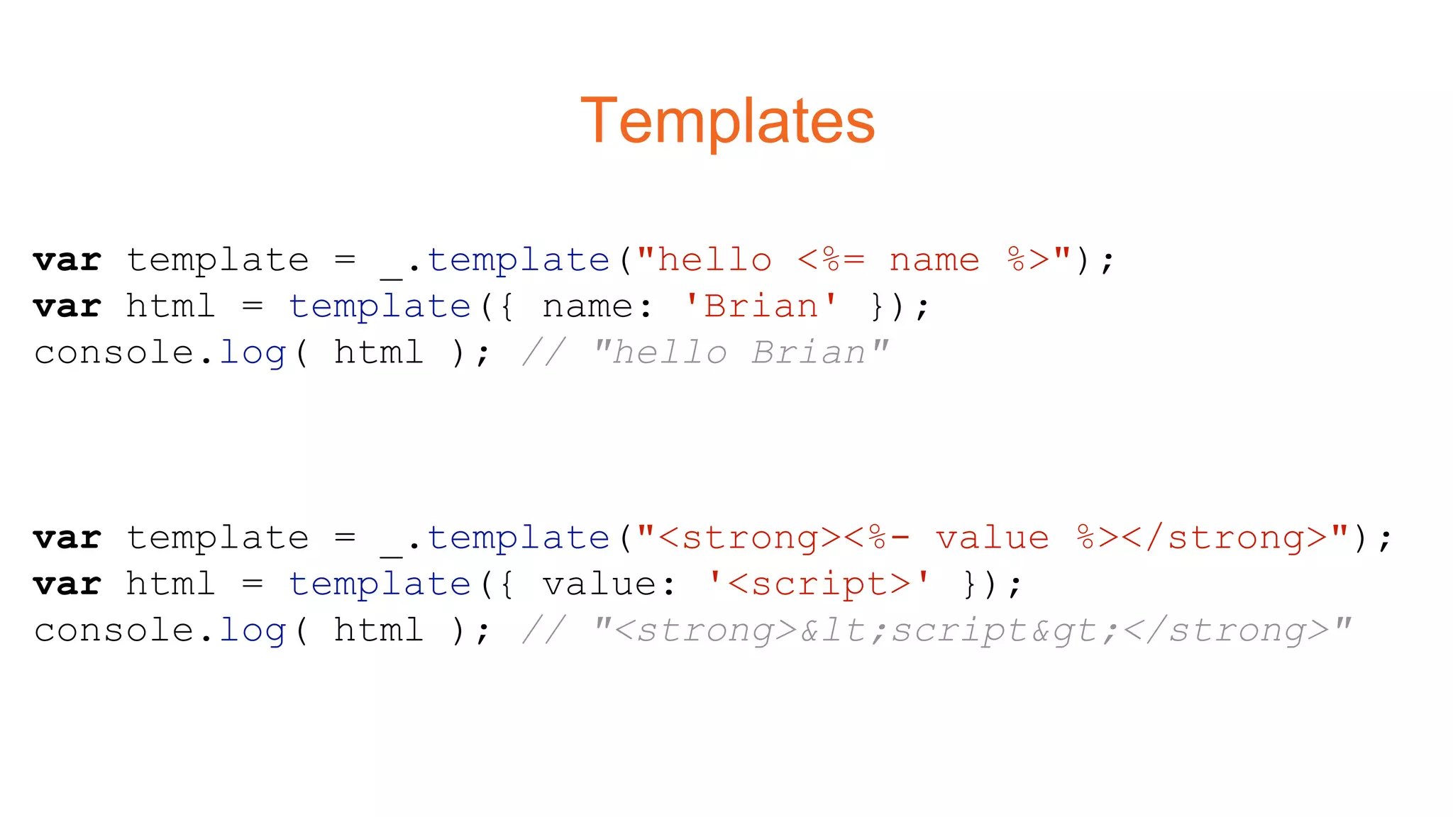 Templates
var template = _.template("hello <%= name %>");
var html = template({ name: 'Brian' });
console.log( html ); // "hello Brian"
var template = _.template("<strong><%- value %></strong>");
var html = template({ value: '<script>' });
console.log( html ); // "<strong><script></strong>"
 