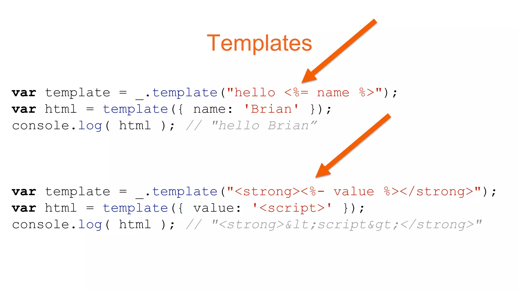 Templates
var template = _.template("hello <%= name %>");
var html = template({ name: 'Brian' });
console.log( html ); // "hello Brian”
var template = _.template("<strong><%- value %></strong>");
var html = template({ value: '<script>' });
console.log( html ); // "<strong><script></strong>"
 