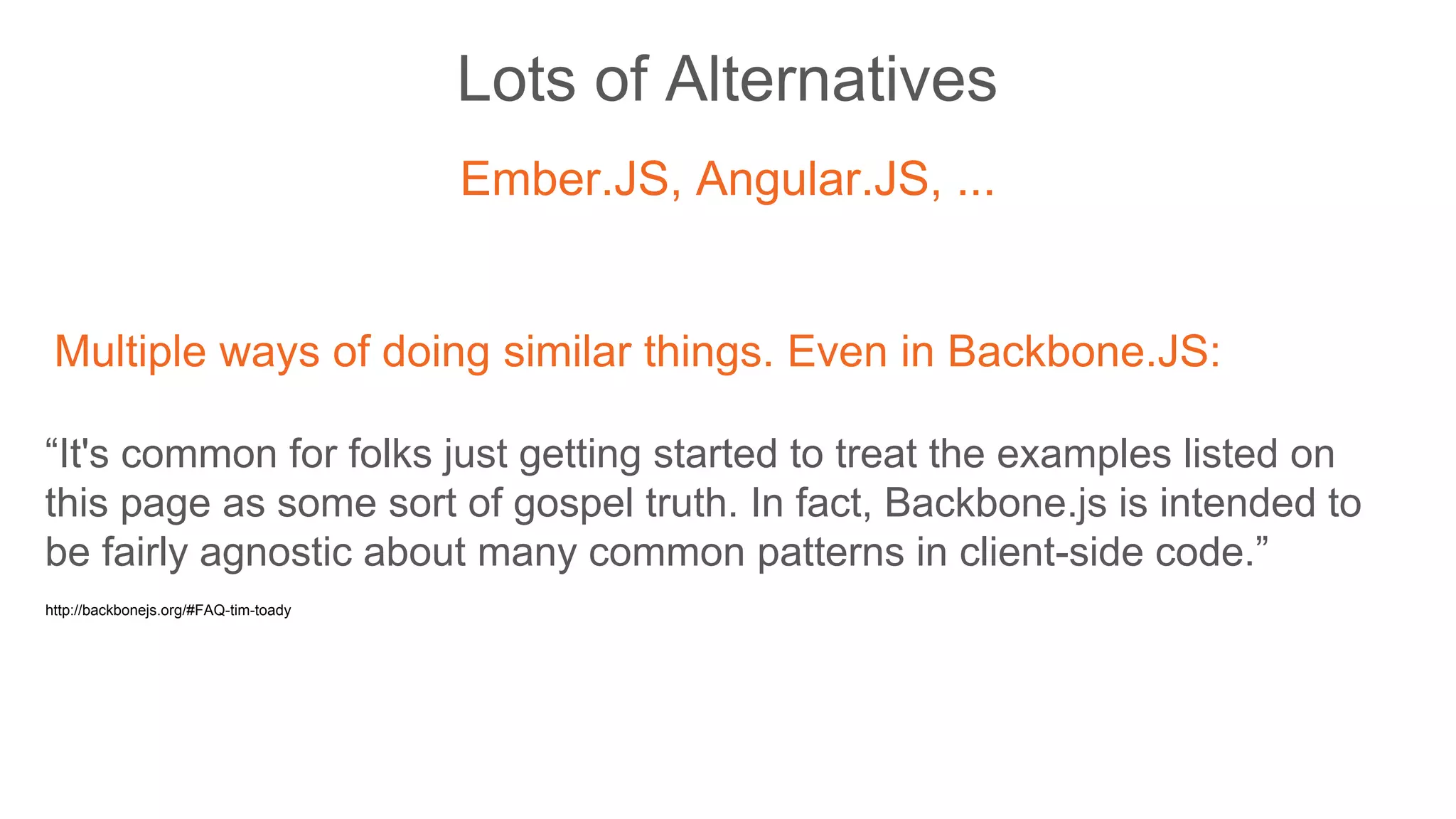 Lots of Alternatives
Ember.JS, Angular.JS, ...
Multiple ways of doing similar things. Even in Backbone.JS:
“It's common for folks just getting started to treat the examples listed on
this page as some sort of gospel truth. In fact, Backbone.js is intended to
be fairly agnostic about many common patterns in client-side code.”
http://backbonejs.org/#FAQ-tim-toady
 