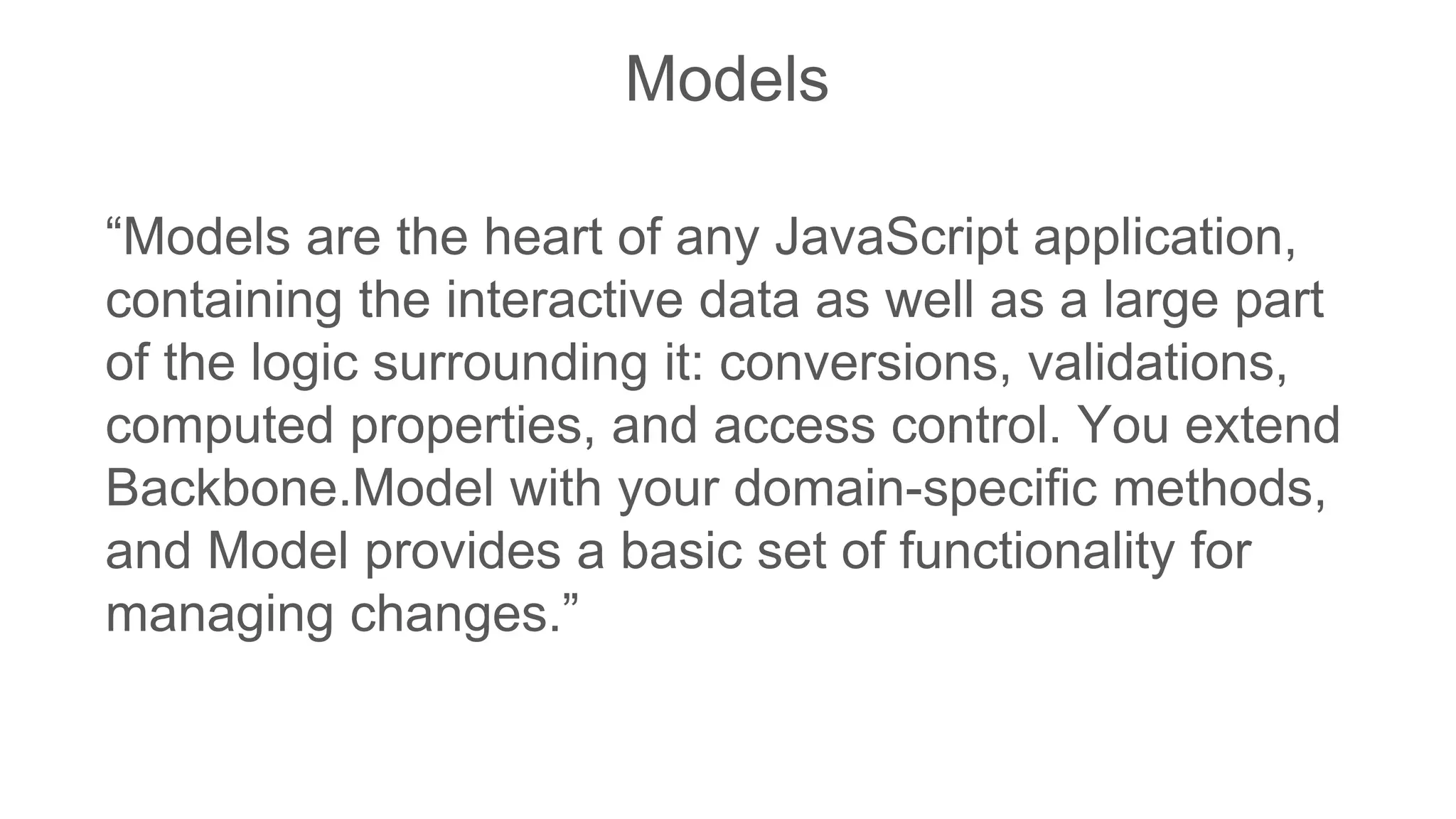 Models
“Models are the heart of any JavaScript application,
containing the interactive data as well as a large part
of the logic surrounding it: conversions, validations,
computed properties, and access control. You extend
Backbone.Model with your domain-specific methods,
and Model provides a basic set of functionality for
managing changes.”
 
