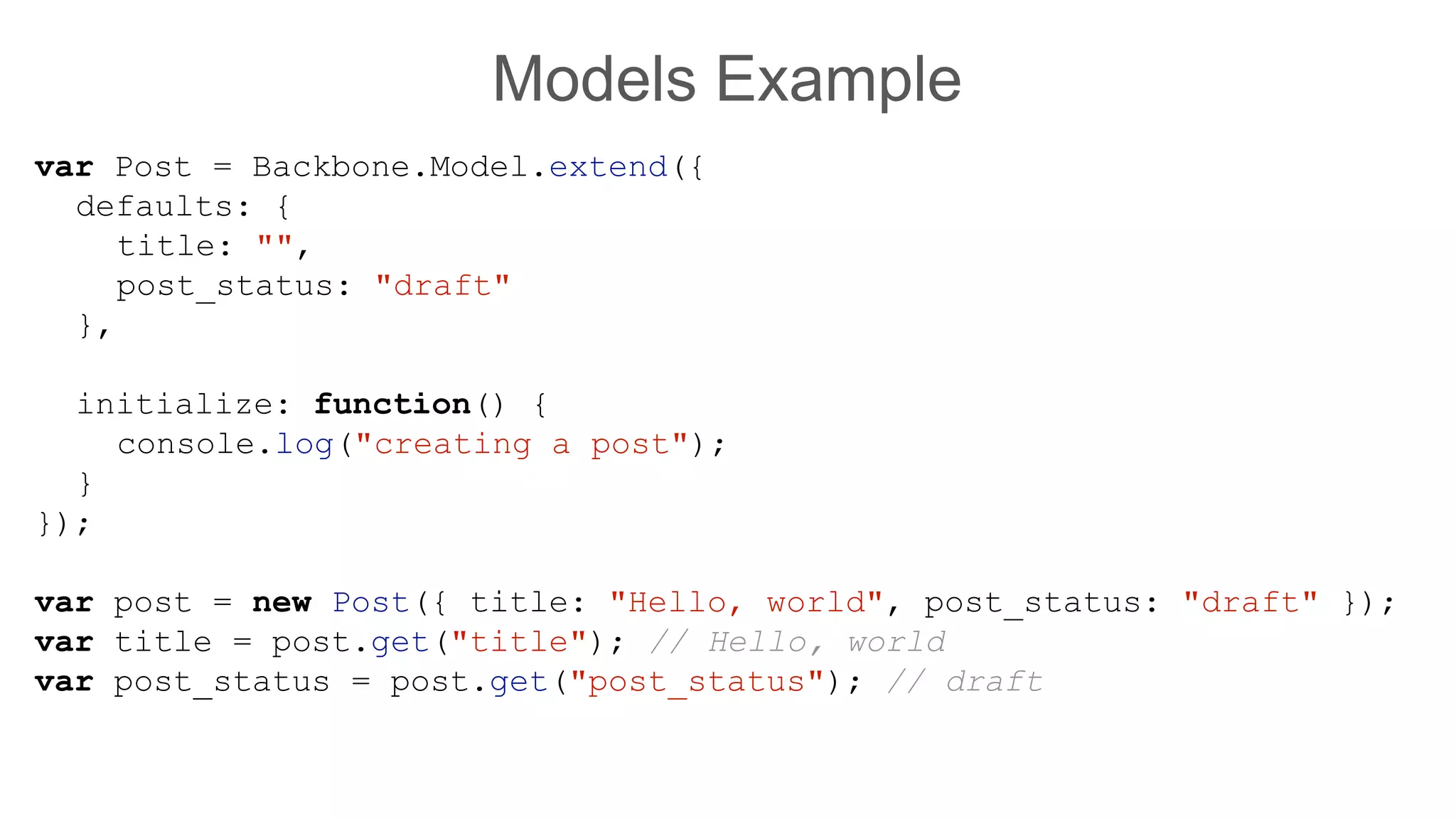 Models Example
var Post = Backbone.Model.extend({
defaults: {
title: "",
post_status: "draft"
},
initialize: function() {
console.log("creating a post");
}
});
var post = new Post({ title: "Hello, world", post_status: "draft" });
var title = post.get("title"); // Hello, world
var post_status = post.get("post_status"); // draft
 