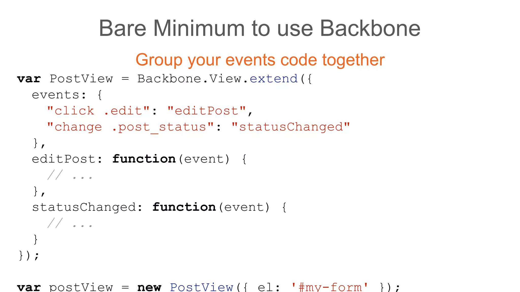 Bare Minimum to use Backbone
Group your events code together
var PostView = Backbone.View.extend({
events: {
"click .edit": "editPost",
"change .post_status": "statusChanged"
},
editPost: function(event) {
// ...
},
statusChanged: function(event) {
// ...
}
});
var postView = new PostView({ el: '#my-form' });
 