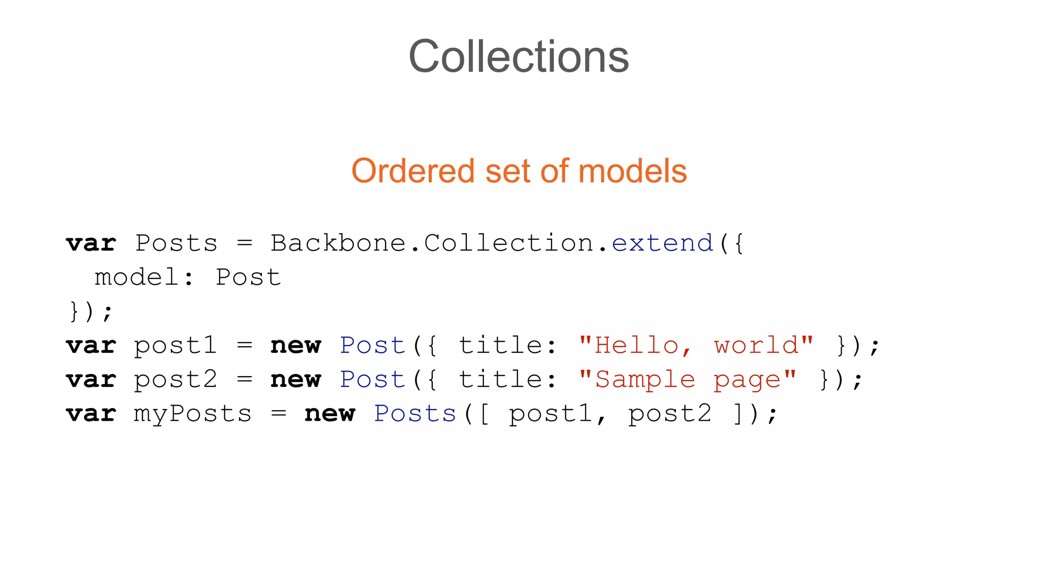 Collections
Ordered set of models
var Posts = Backbone.Collection.extend({
model: Post
});
var post1 = new Post({ title: "Hello, world" });
var post2 = new Post({ title: "Sample page" });
var myPosts = new Posts([ post1, post2 ]);
 
