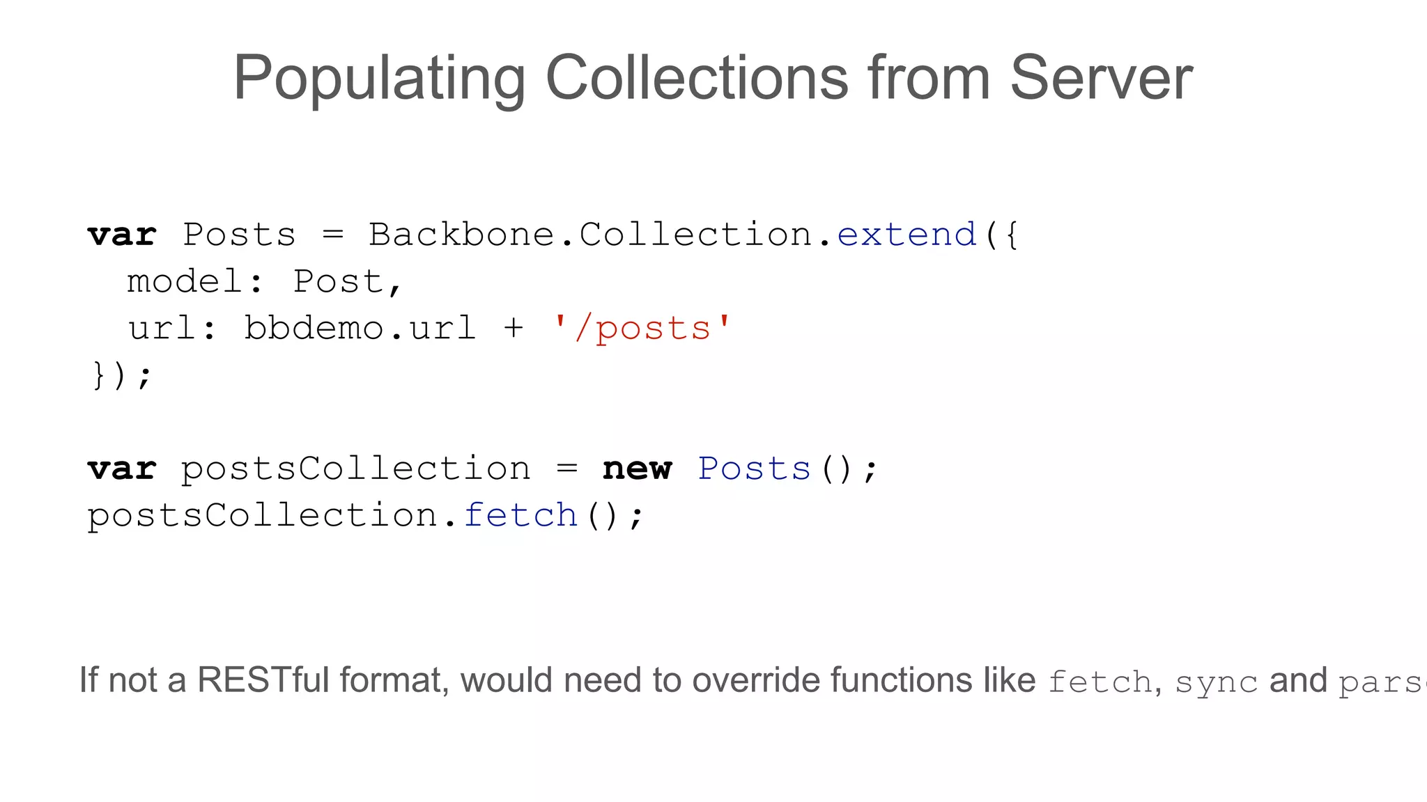 Populating Collections from Server
var Posts = Backbone.Collection.extend({
model: Post,
url: bbdemo.url + '/posts'
});
var postsCollection = new Posts();
postsCollection.fetch();
If not a RESTful format, would need to override functions like fetch, sync and parse
 